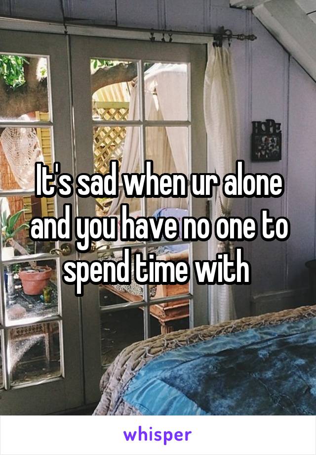 It's sad when ur alone and you have no one to spend time with 