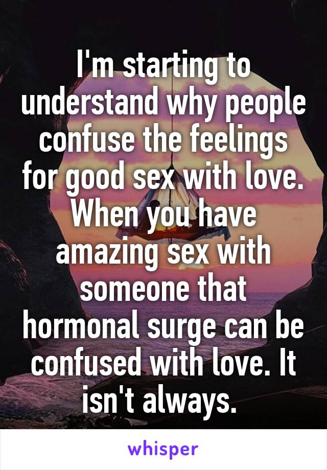 I'm starting to understand why people confuse the feelings for good sex with love. When you have amazing sex with someone that hormonal surge can be confused with love. It isn't always. 