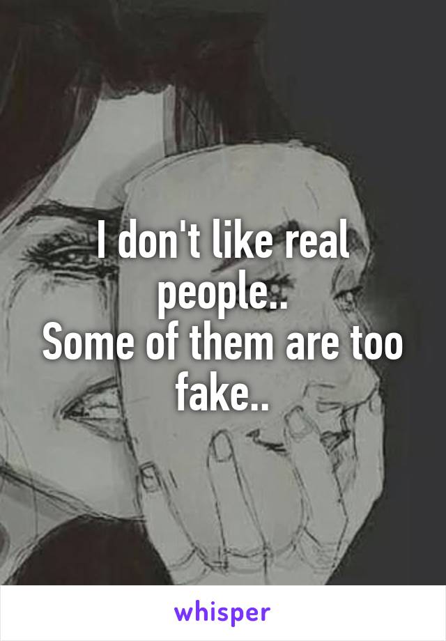 I don't like real people..
Some of them are too fake..