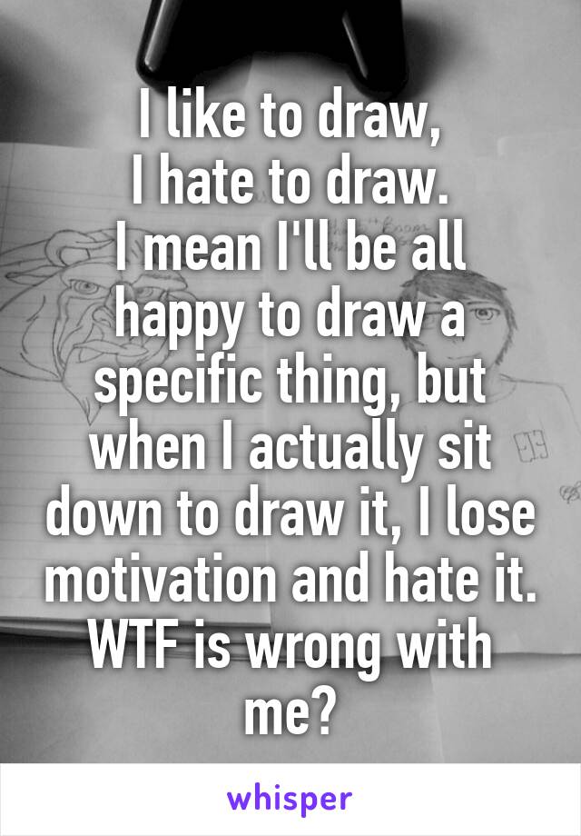 I like to draw,
I hate to draw.
I mean I'll be all happy to draw a specific thing, but when I actually sit down to draw it, I lose motivation and hate it. WTF is wrong with me?