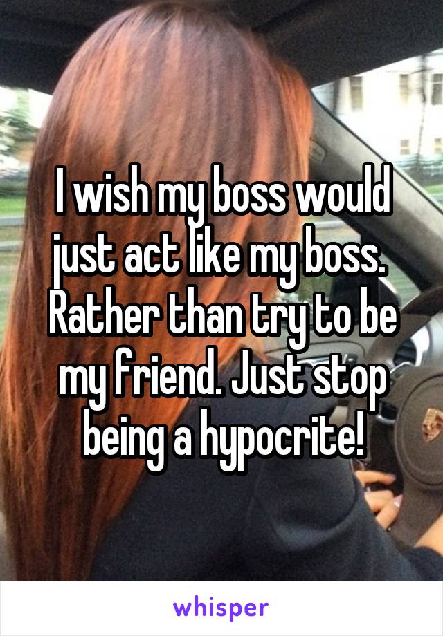 I wish my boss would just act like my boss.  Rather than try to be my friend. Just stop being a hypocrite!