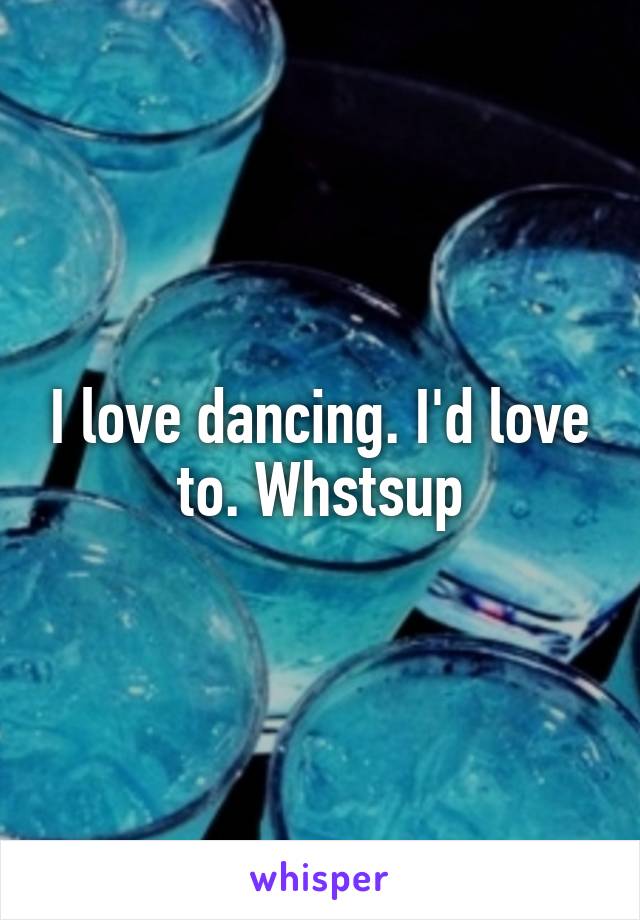 I love dancing. I'd love to. Whstsup