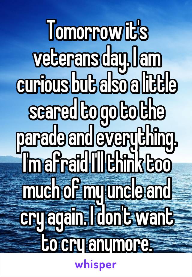 Tomorrow it's veterans day. I am curious but also a little scared to go to the parade and everything. I'm afraid I'll think too much of my uncle and cry again. I don't want to cry anymore.