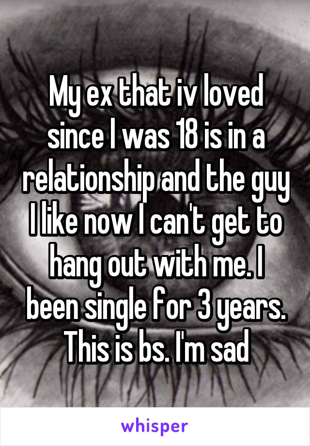 My ex that iv loved since I was 18 is in a relationship and the guy I like now I can't get to hang out with me. I been single for 3 years. This is bs. I'm sad