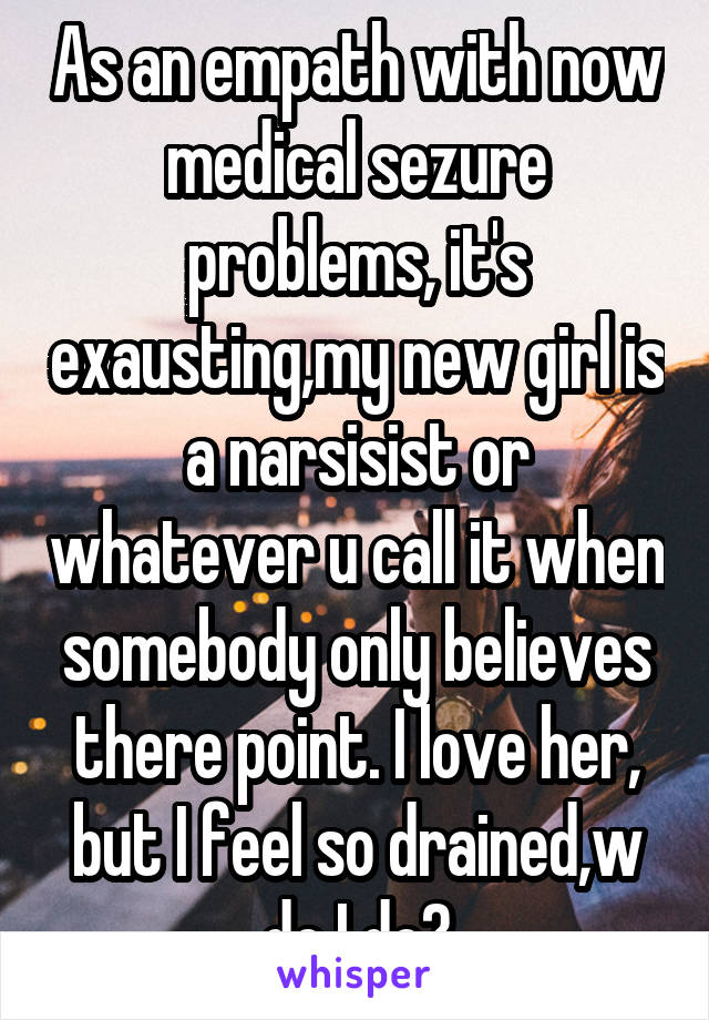 As an empath with now medical sezure problems, it's exausting,my new girl is a narsisist or whatever u call it when somebody only believes there point. I love her, but I feel so drained,w do I do?