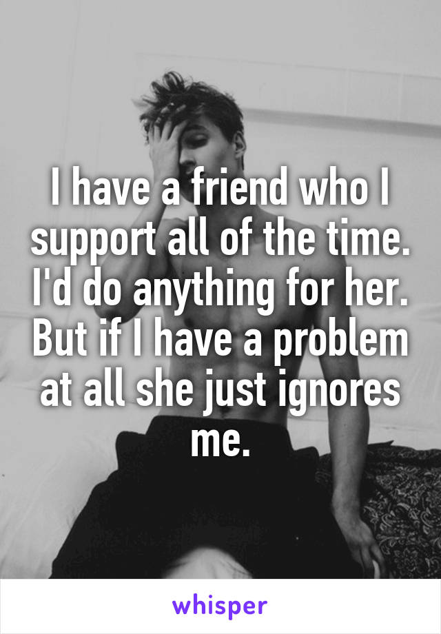 I have a friend who I support all of the time. I'd do anything for her. But if I have a problem at all she just ignores me.