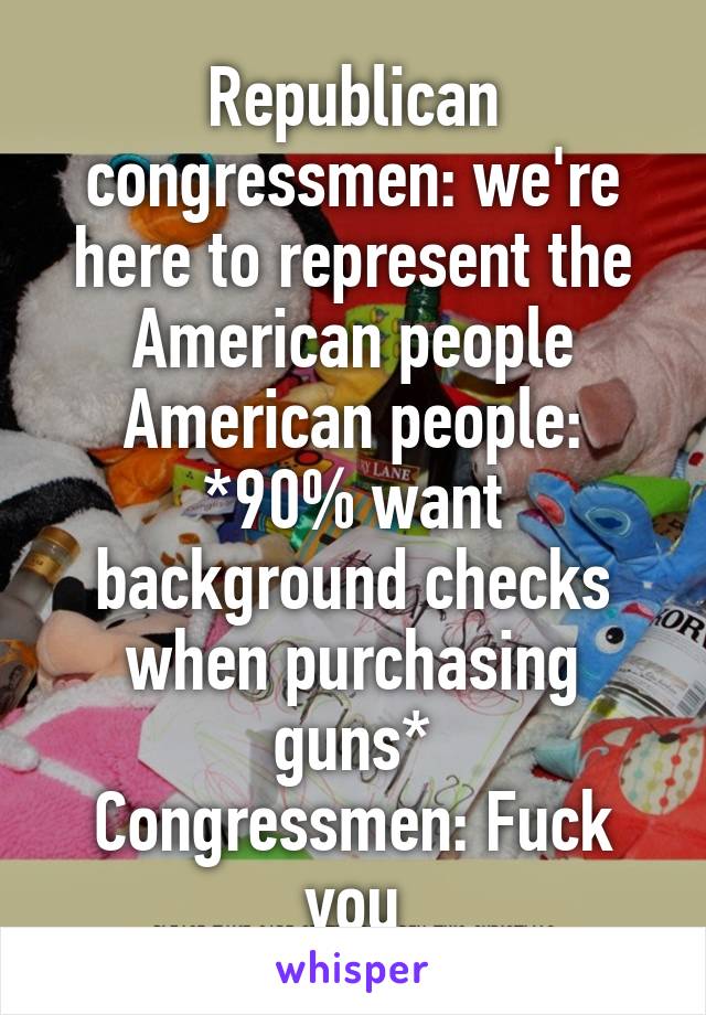Republican congressmen: we're here to represent the American people
American people: *90% want background checks when purchasing guns*
Congressmen: Fuck you