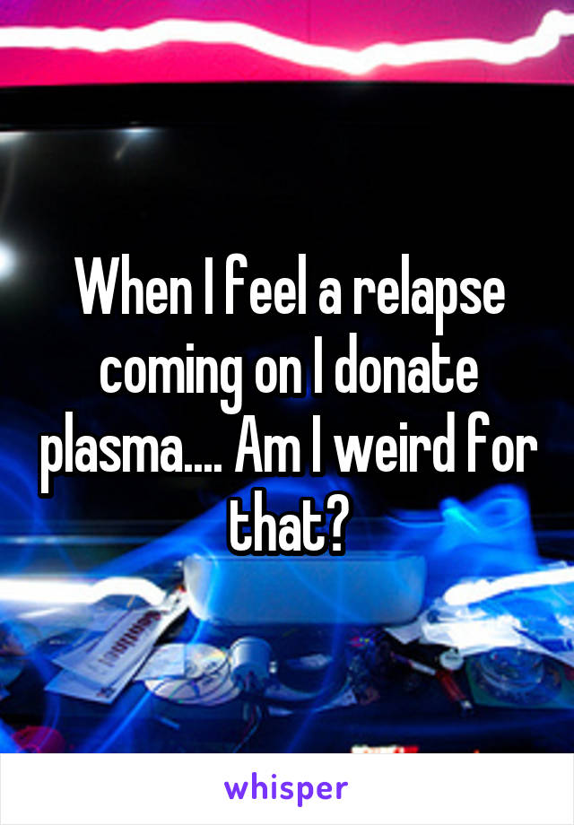 When I feel a relapse coming on I donate plasma.... Am I weird for that?