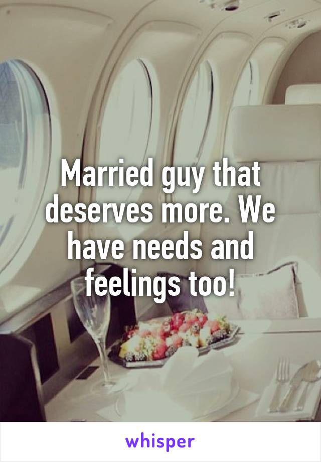 Married guy that deserves more. We have needs and feelings too!
