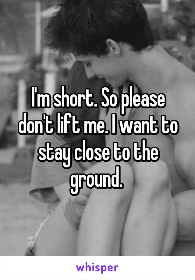 I'm short. So please don't lift me. I want to stay close to the ground. 