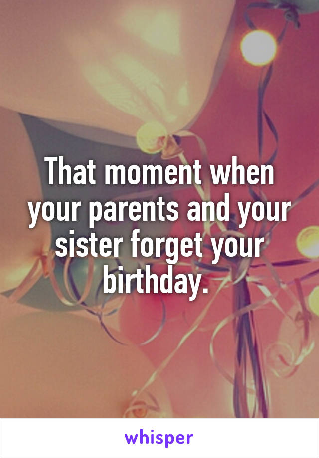 That moment when your parents and your sister forget your birthday. 