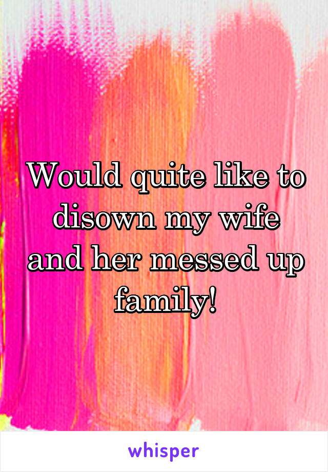 Would quite like to disown my wife and her messed up family!