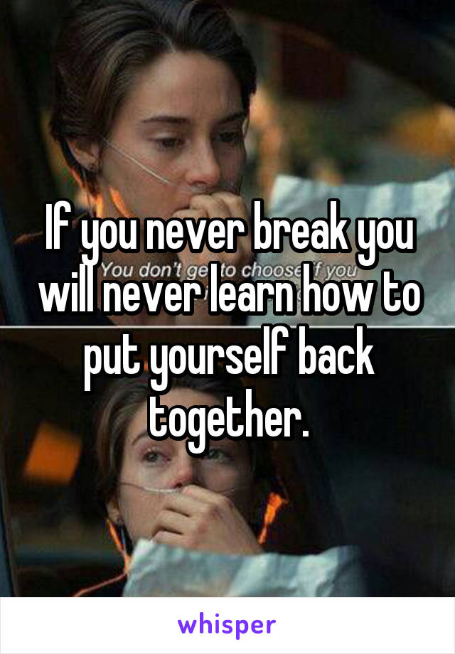 If you never break you will never learn how to put yourself back together.