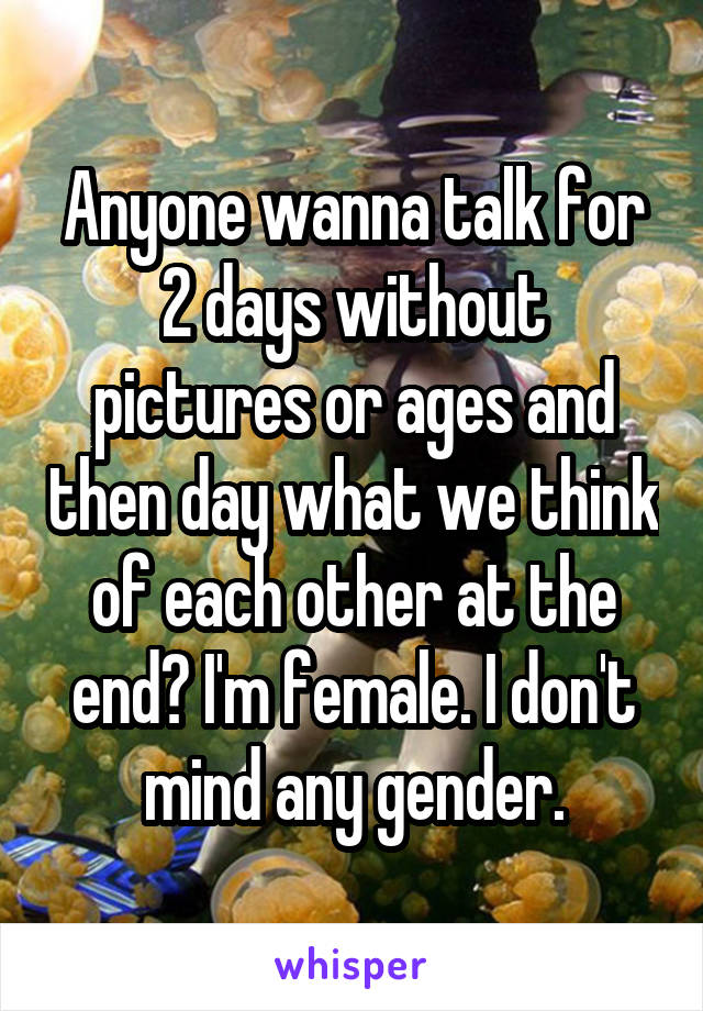 Anyone wanna talk for 2 days without pictures or ages and then day what we think of each other at the end? I'm female. I don't mind any gender.