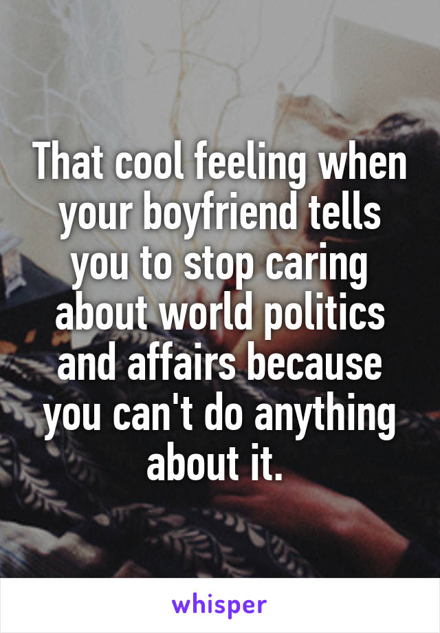 That cool feeling when your boyfriend tells you to stop caring about world politics and affairs because you can't do anything about it. 