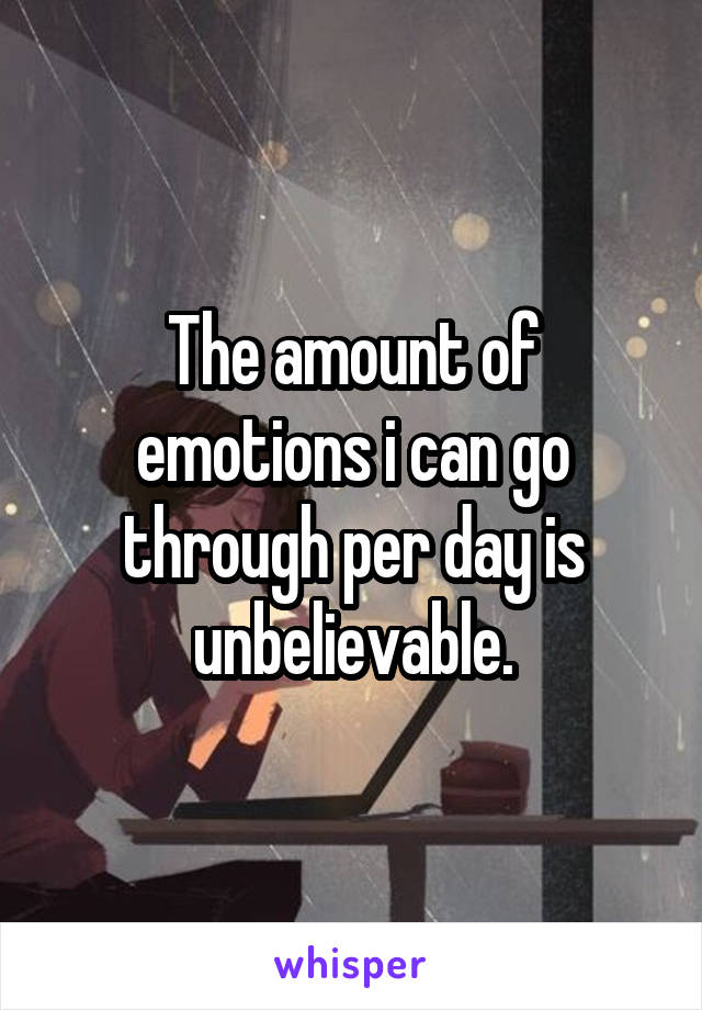 The amount of emotions i can go through per day is unbelievable.
