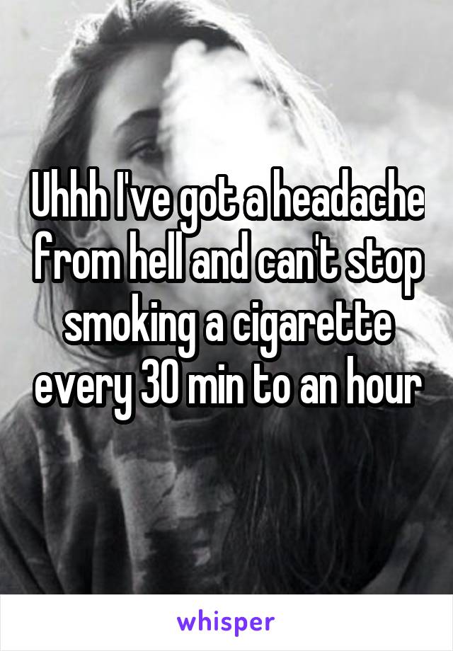 Uhhh I've got a headache from hell and can't stop smoking a cigarette every 30 min to an hour 