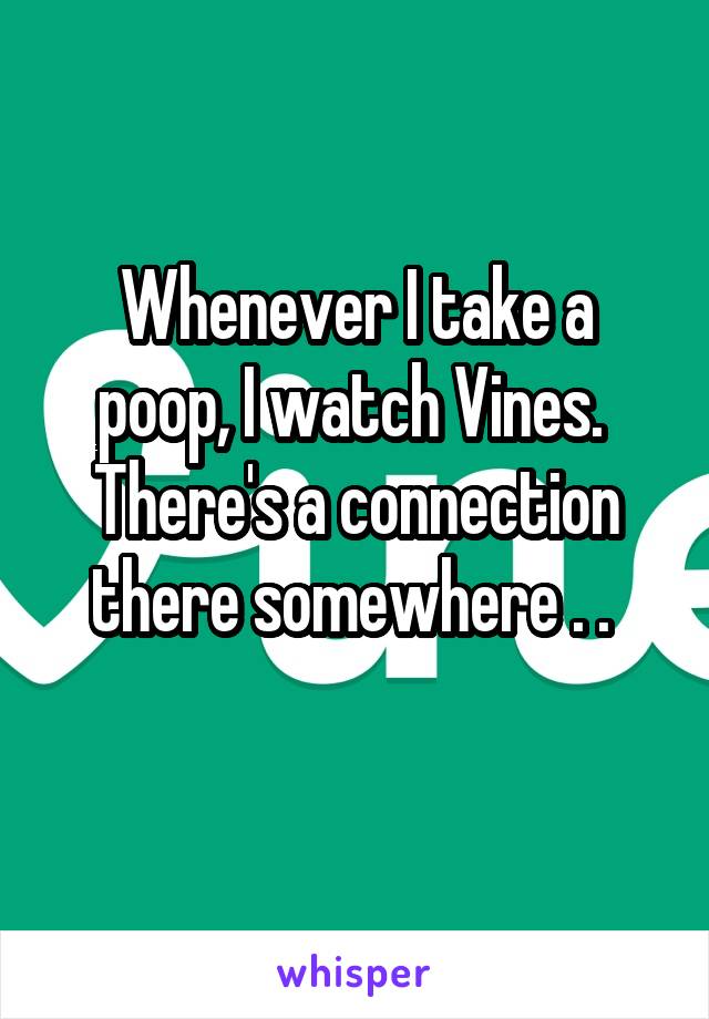 Whenever I take a poop, I watch Vines. 
There's a connection there somewhere . . 
