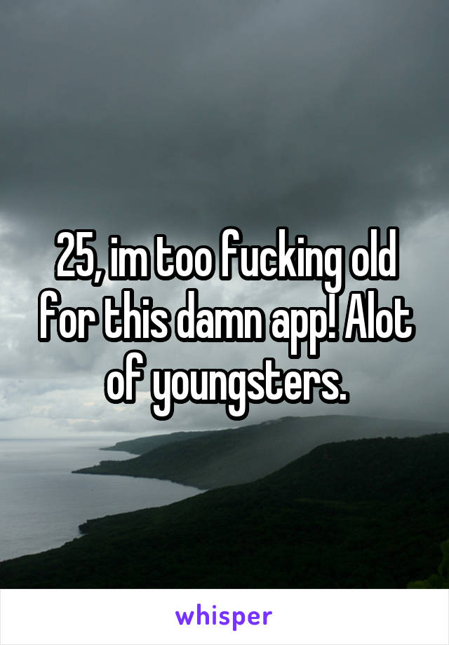 25, im too fucking old for this damn app! Alot of youngsters.