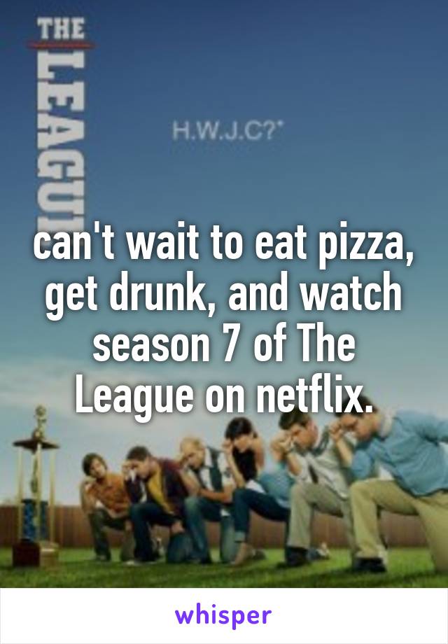 can't wait to eat pizza, get drunk, and watch season 7 of The League on netflix.