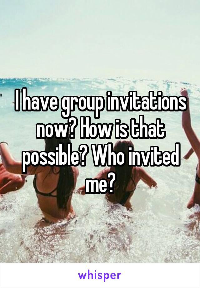 I have group invitations now? How is that possible? Who invited me?