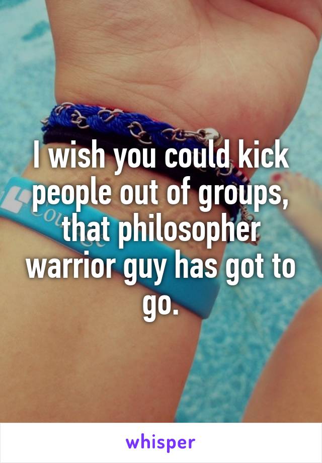 I wish you could kick people out of groups, that philosopher warrior guy has got to go.