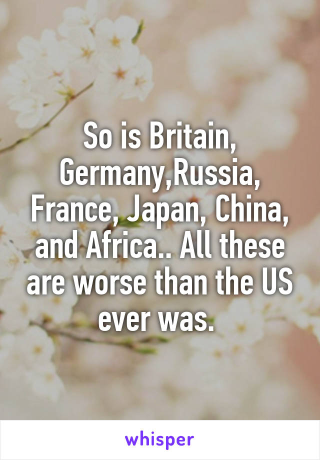 So is Britain, Germany,Russia, France, Japan, China, and Africa.. All these are worse than the US ever was. 
