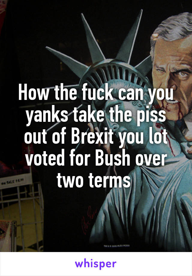 How the fuck can you yanks take the piss out of Brexit you lot voted for Bush over two terms 