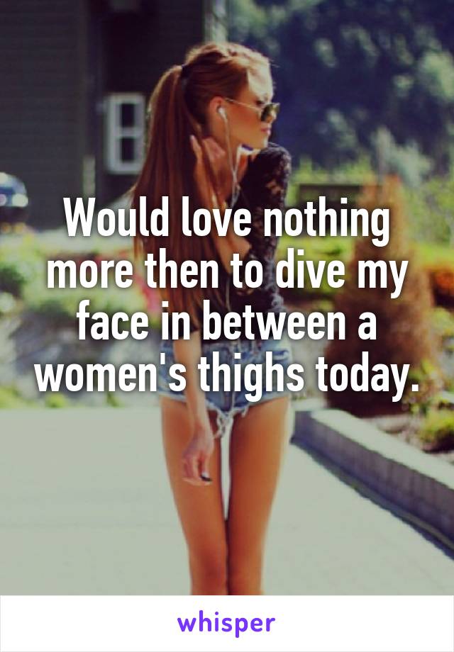 Would love nothing more then to dive my face in between a women's thighs today. 