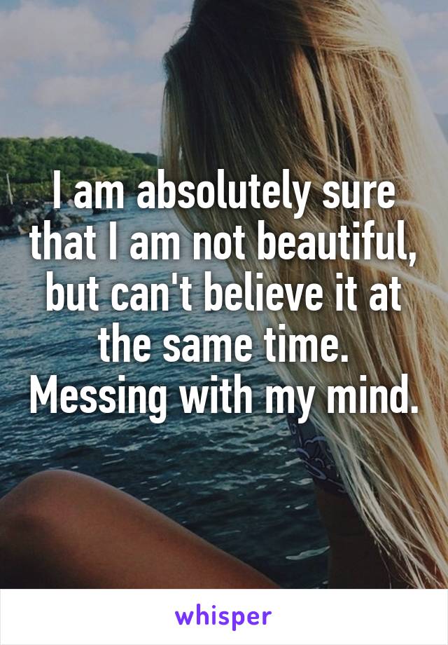 I am absolutely sure that I am not beautiful, but can't believe it at the same time. Messing with my mind. 
