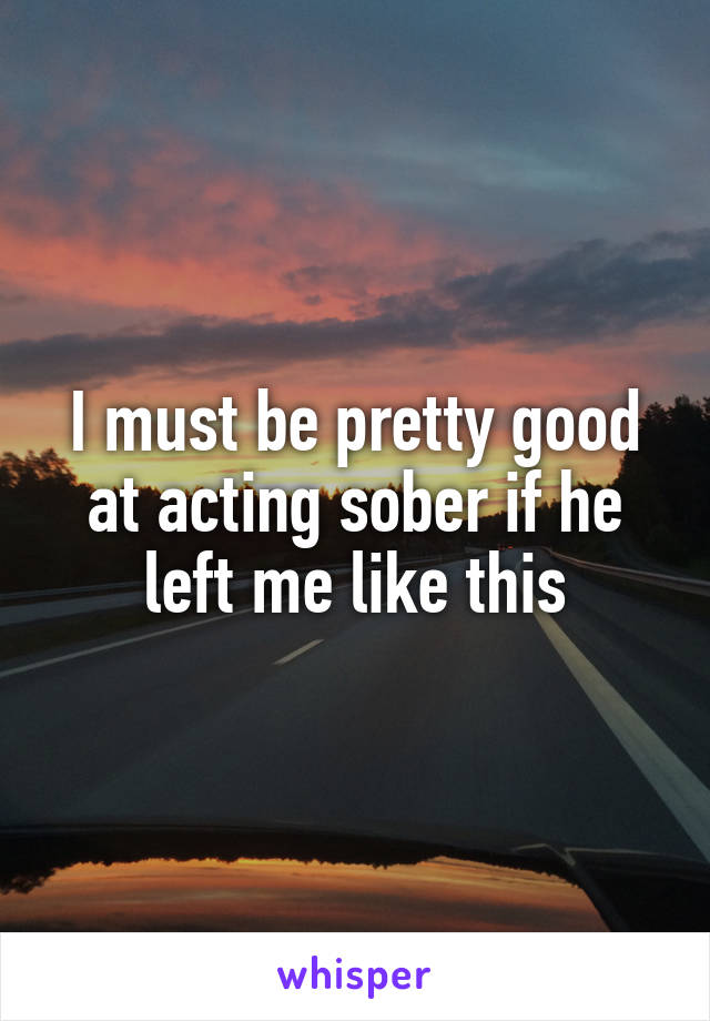 I must be pretty good at acting sober if he left me like this