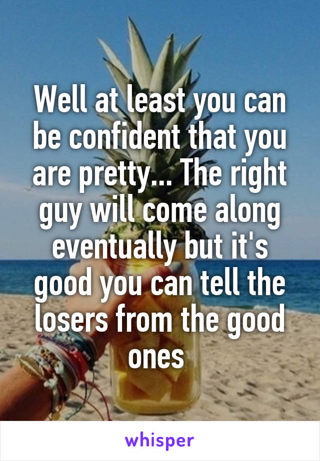 Well at least you can be confident that you are pretty... The right guy will come along eventually but it's good you can tell the losers from the good ones 