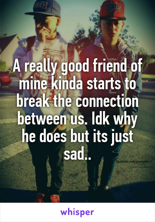 A really good friend of mine kinda starts to break the connection between us. Idk why he does but its just sad..