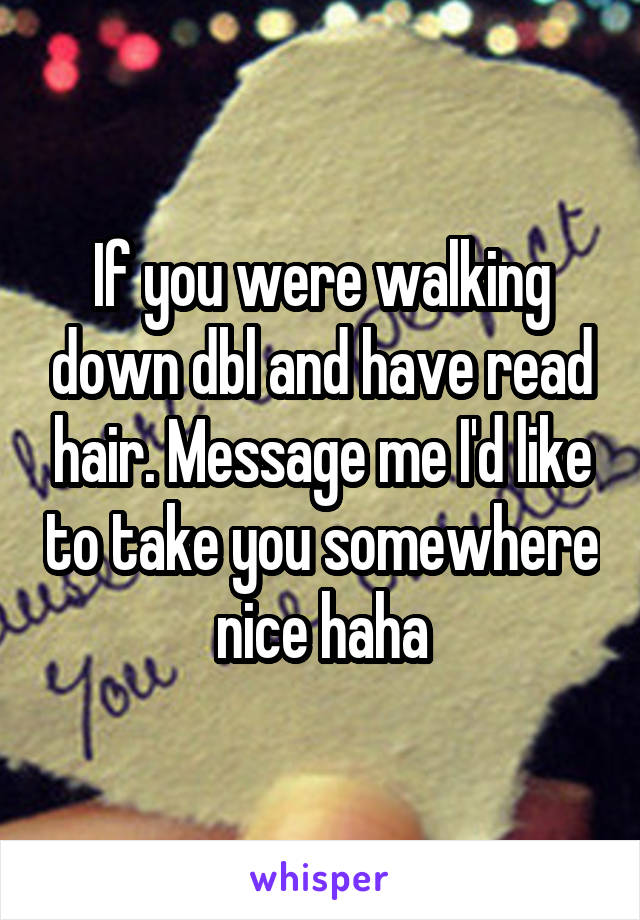If you were walking down dbl and have read hair. Message me I'd like to take you somewhere nice haha