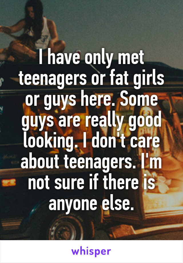 I have only met teenagers or fat girls or guys here. Some guys are really good looking. I don't care about teenagers. I'm not sure if there is anyone else.
