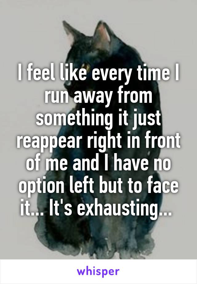 I feel like every time I run away from something it just reappear right in front of me and I have no option left but to face it... It's exhausting... 