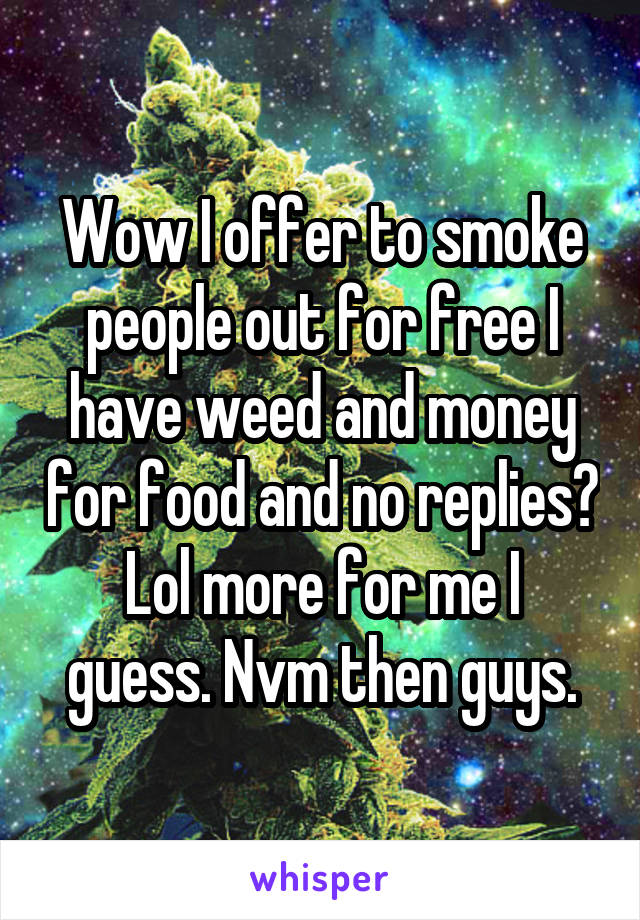 Wow I offer to smoke people out for free I have weed and money for food and no replies?
Lol more for me I guess. Nvm then guys.