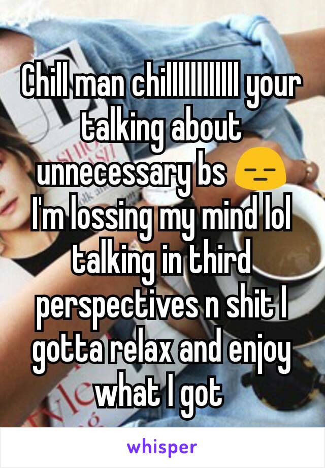 Chill man chillllllllllll your talking about unnecessary bs 😑 I'm lossing my mind lol talking in third perspectives n shit I gotta relax and enjoy what I got 