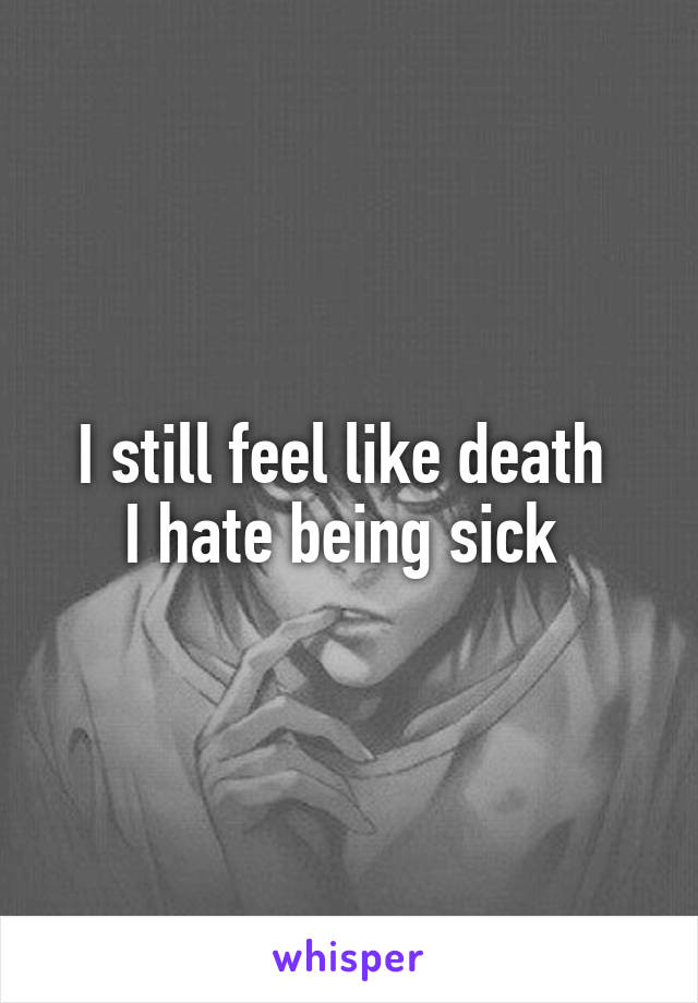I still feel like death 
I hate being sick 