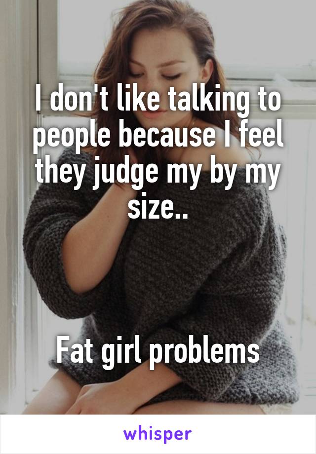 I don't like talking to people because I feel they judge my by my size..



Fat girl problems