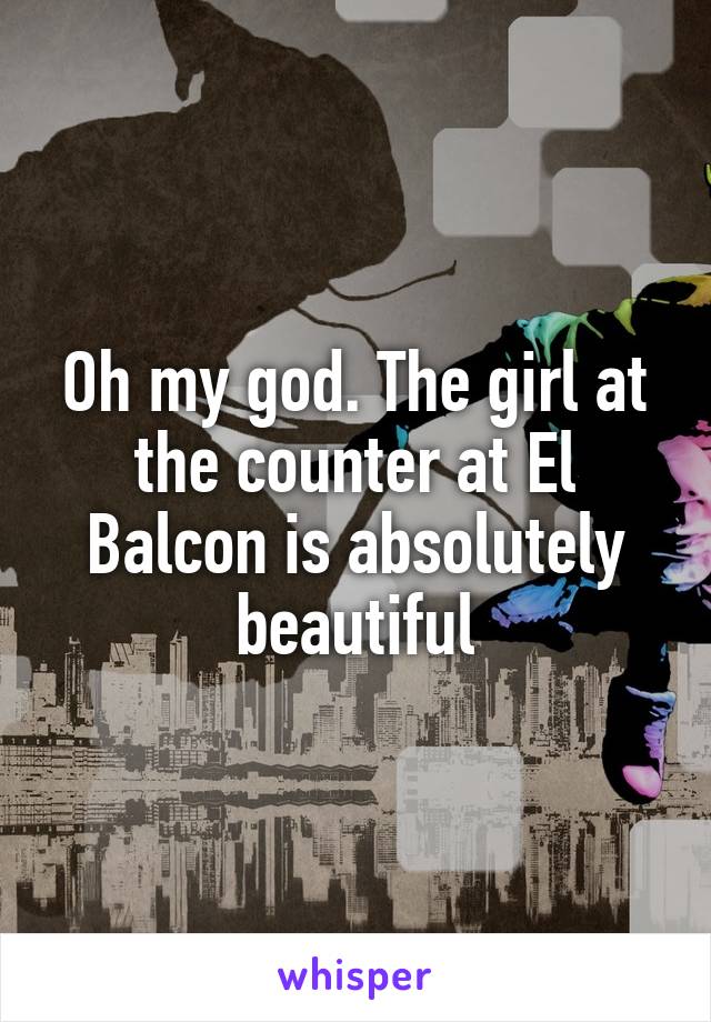 Oh my god. The girl at the counter at El Balcon is absolutely beautiful