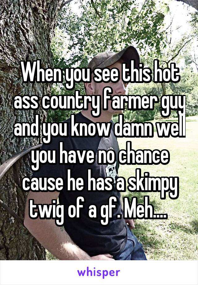 When you see this hot ass country farmer guy and you know damn well you have no chance cause he has a skimpy twig of a gf. Meh.... 