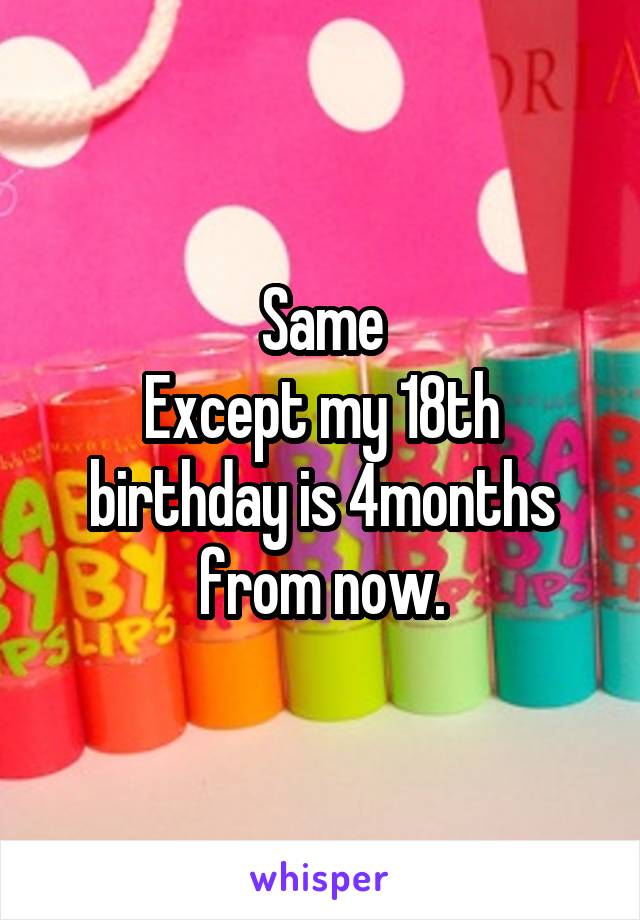 Same
Except my 18th birthday is 4months from now.
