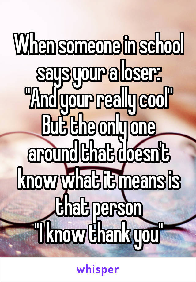 When someone in school says your a loser:
"And your really cool"
But the only one around that doesn't know what it means is that person
"I know thank you"
