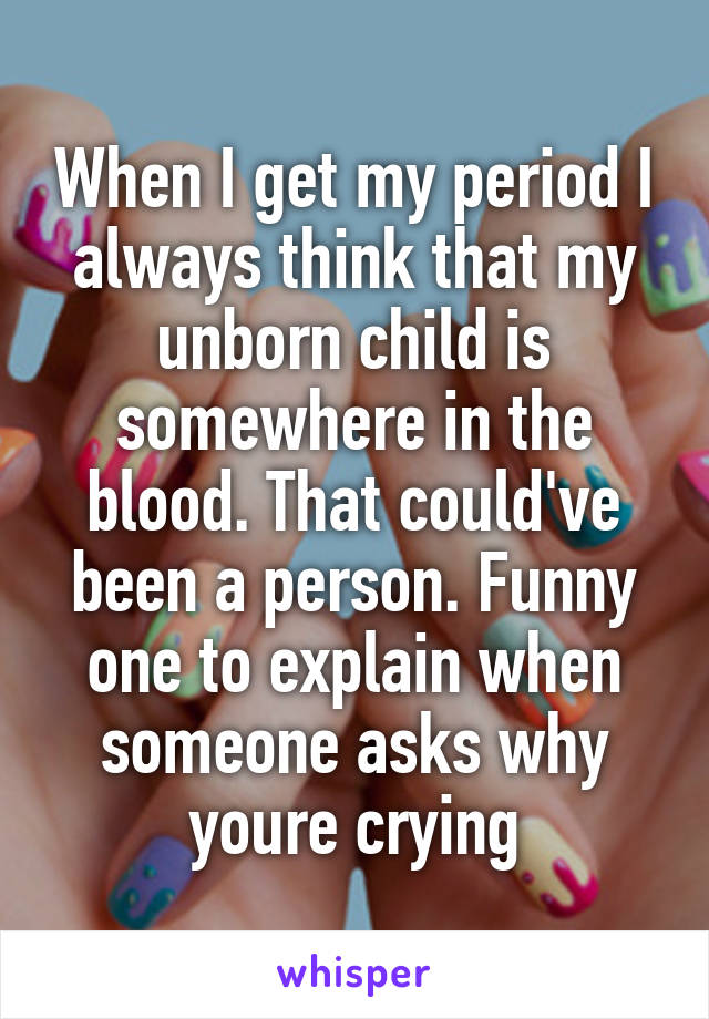 When I get my period I always think that my unborn child is somewhere in the blood. That could've been a person. Funny one to explain when someone asks why youre crying