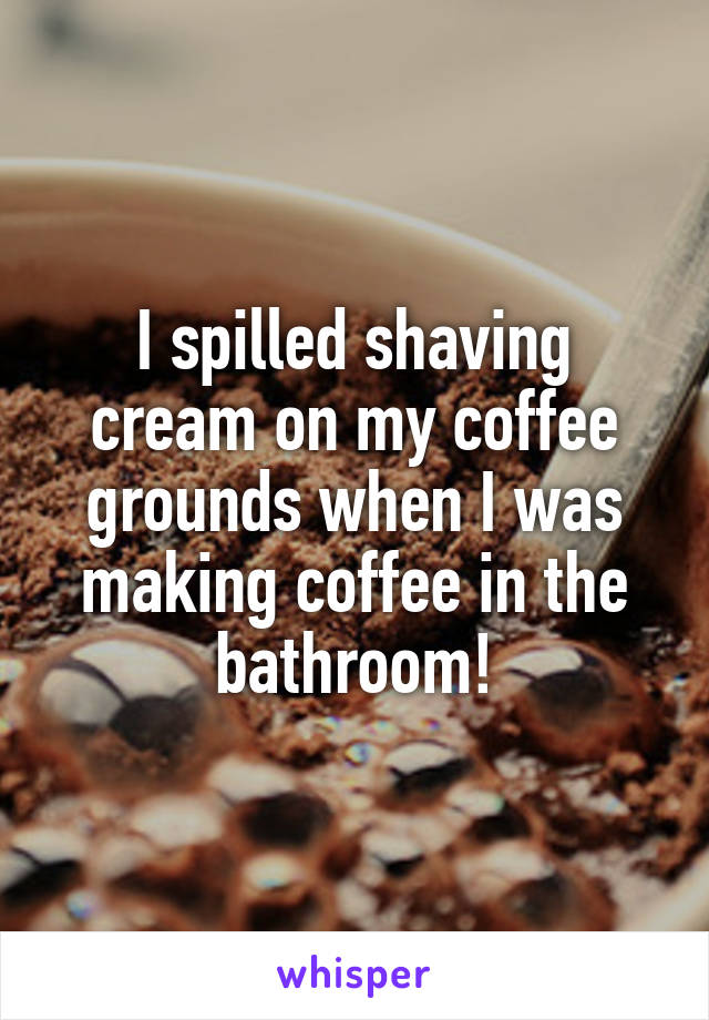 I spilled shaving cream on my coffee grounds when I was making coffee in the bathroom!