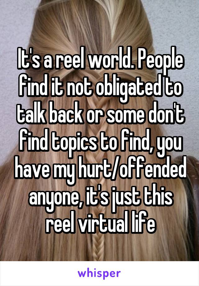 It's a reel world. People find it not obligated to talk back or some don't find topics to find, you have my hurt/offended anyone, it's just this reel virtual life