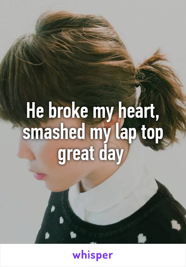 He broke my heart, smashed my lap top great day 