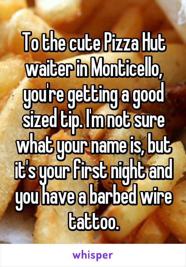 To the cute Pizza Hut waiter in Monticello, you're getting a good sized tip. I'm not sure what your name is, but it's your first night and you have a barbed wire tattoo.