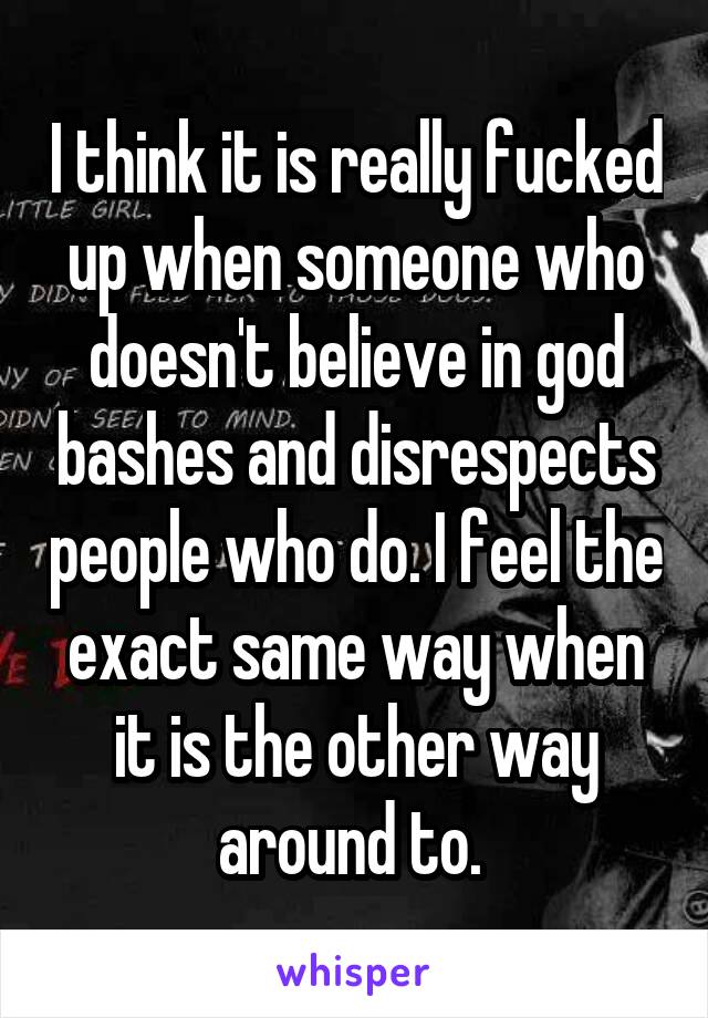 I think it is really fucked up when someone who doesn't believe in god bashes and disrespects people who do. I feel the exact same way when it is the other way around to. 